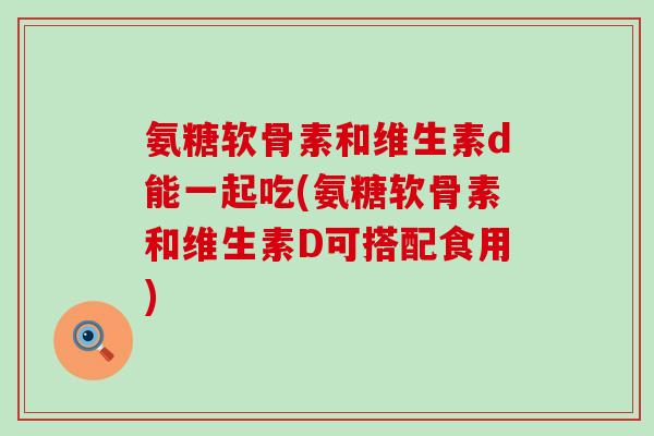 氨糖软骨素和维生素d能一起吃(氨糖软骨素和维生素D可搭配食用)