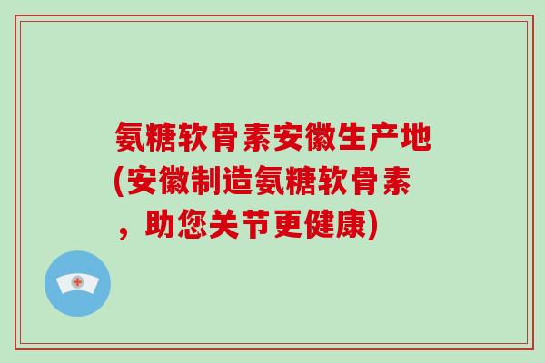 氨糖软骨素安徽生产地(安徽制造氨糖软骨素,助您关节更健康) 氨糖软骨素安徽生产地(安徽制造氨糖软骨素,助您关节更健康)