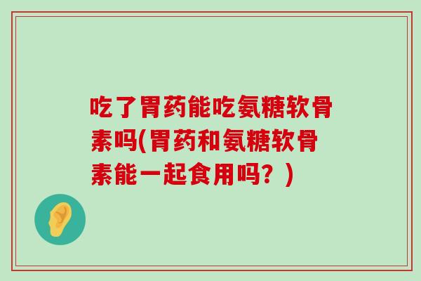 吃了胃药能吃氨糖软骨素吗(胃药和氨糖软骨素能一起食用吗?) 吃了胃药能吃氨糖软骨素吗(胃药和氨糖软骨素能一起食用吗?)