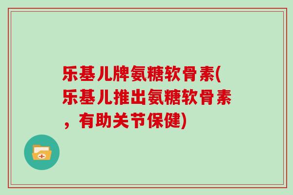 乐基儿牌氨糖软骨素(乐基儿推出氨糖软骨素，有助关节保健)