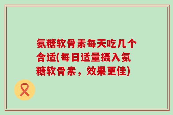 氨糖软骨素每天吃几个合适(每日适量摄入氨糖软骨素，效果更佳)
