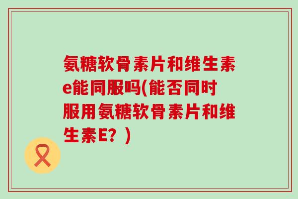 氨糖软骨素片和维生素e能同服吗(能否同时服用氨糖软骨素片和维生素E?) 氨糖软骨素片和维生素e能同服吗(能否同时服用氨糖软骨素片和维生素E?)