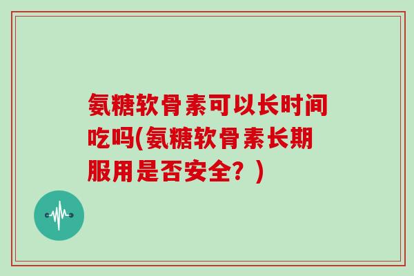 氨糖软骨素可以长时间吃吗(氨糖软骨素长期服用是否安全?) 氨糖软骨素可以长时间吃吗(氨糖软骨素长期服用是否安全?)