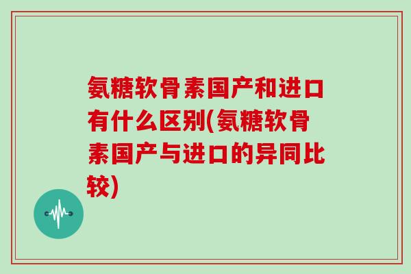 氨糖软骨素国产和进口有什么区别(氨糖软骨素国产与进口的异同比较) 氨糖软骨素国产和进口有什么区别(氨糖软骨素国产与进口的异同比较)