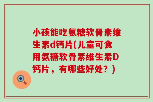 小孩能吃氨糖软骨素维生素d钙片(儿童可食用氨糖软骨素维生素D钙片,有哪些好处?) 小孩能吃氨糖软骨素维生素d钙片(儿童可食用氨糖软骨素维生素D钙片,有哪些好处?)