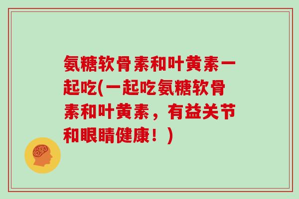 氨糖软骨素和叶黄素一起吃(一起吃氨糖软骨素和叶黄素，有益关节和眼睛健康！)