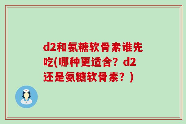 d2和氨糖软骨素谁先吃(哪种更适合？d2还是氨糖软骨素？)