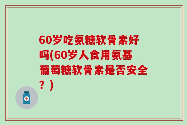 60岁吃氨糖软骨素好吗(60岁人食用氨基葡萄糖软骨素是否安全？)