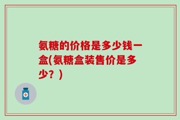 氨糖的价格是多少钱一盒(氨糖盒装售价是多少？)