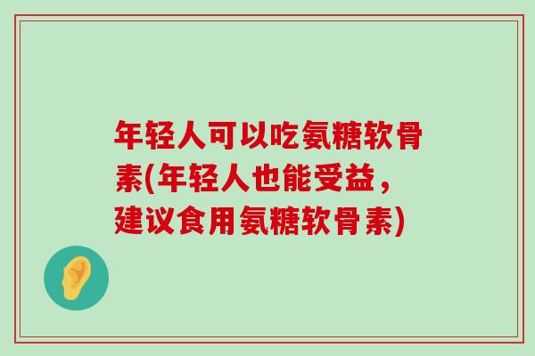 年轻人可以吃氨糖软骨素(年轻人也能受益,建议食用氨糖软骨素) 年轻人可以吃氨糖软骨素(年轻人也能受益,建议食用氨糖软骨素)
