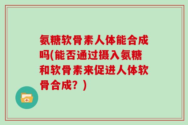 氨糖软骨素人体能合成吗(能否通过摄入氨糖和软骨素来促进人体软骨合成?) 氨糖软骨素人体能合成吗(能否通过摄入氨糖和软骨素来促进人体软骨合成?)