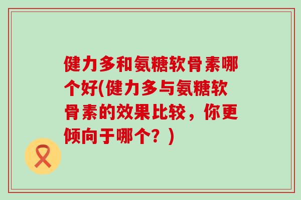 健力多和氨糖软骨素哪个好(健力多与氨糖软骨素的效果比较,你更倾向于哪个?) 健力多和氨糖软骨素哪个好(健力多与氨糖软骨素的效果比较,你更倾向于哪个?)