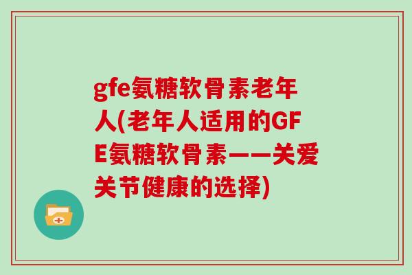 gfe氨糖软骨素老年人(老年人适用的GFE氨糖软骨素——关爱关节健康的选择) gfe氨糖软骨素老年人(老年人适用的GFE氨糖软骨素——关爱关节健康的选择)