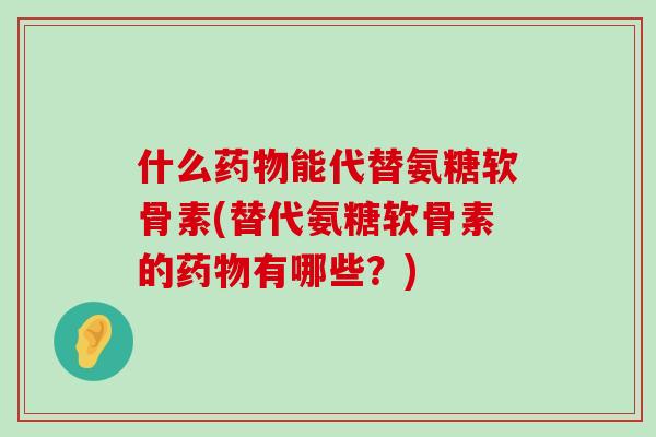 什么能代替氨糖软骨素(替代氨糖软骨素的有哪些？)
