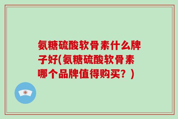 氨糖硫酸软骨素什么牌子好(氨糖硫酸软骨素哪个品牌值得购买？)