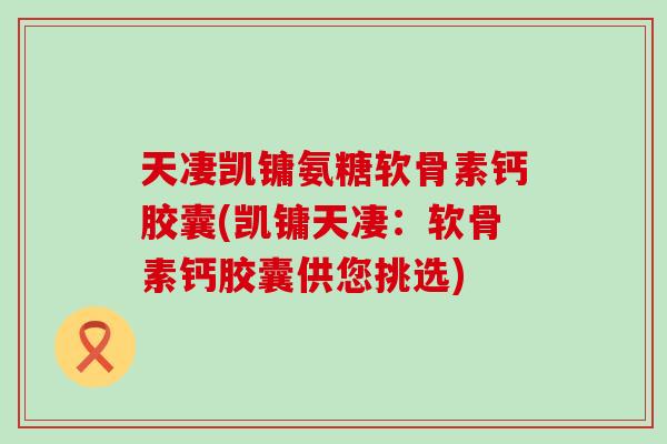 天凄凯镛氨糖软骨素钙胶囊(凯镛天凄:软骨素钙胶囊供您挑选) 天凄凯镛氨糖软骨素钙胶囊(凯镛天凄:软骨素钙胶囊供您挑选)