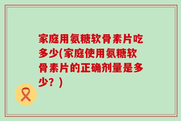 家庭用氨糖软骨素片吃多少(家庭使用氨糖软骨素片的正确剂量是多少?) 家庭用氨糖软骨素片吃多少(家庭使用氨糖软骨素片的正确剂量是多少?)