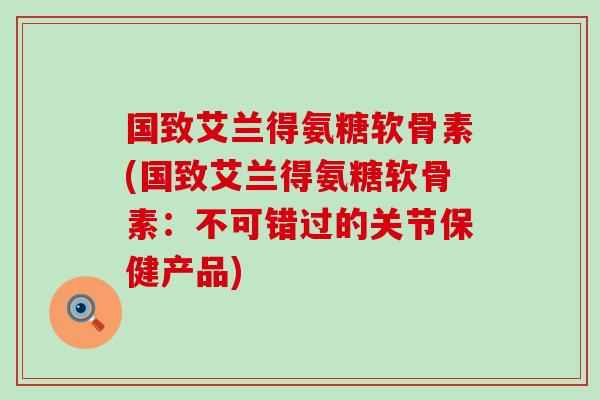 国致艾兰得氨糖软骨素(国致艾兰得氨糖软骨素:不可错过的关节保健产品) 国致艾兰得氨糖软骨素(国致艾兰得氨糖软骨素:不可错过的关节保健产品)