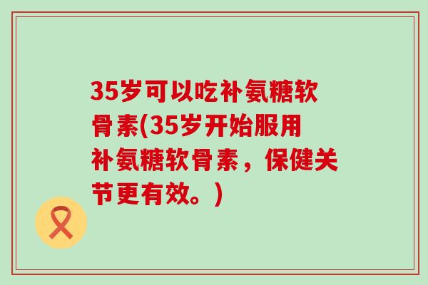 35岁可以吃补氨糖软骨素(35岁开始服用补氨糖软骨素,保健关节更有效。) 35岁可以吃补氨糖软骨素(35岁开始服用补氨糖软骨素,保健关节更有效。)
