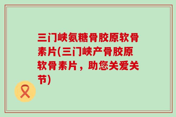 三门峡氨糖骨胶原软骨素片(三门峡产骨胶原软骨素片,助您关爱关节) 三门峡氨糖骨胶原软骨素片(三门峡产骨胶原软骨素片,助您关爱关节)