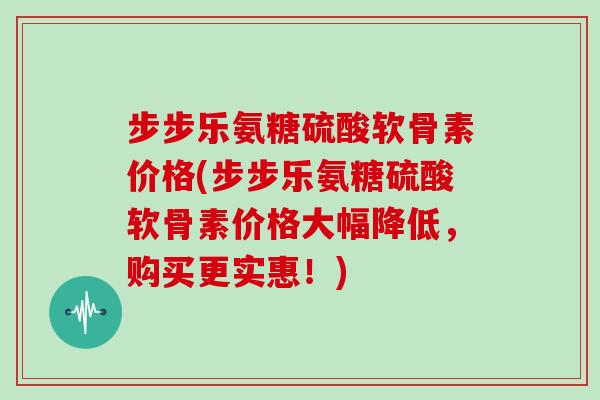 步步乐氨糖硫酸软骨素价格(步步乐氨糖硫酸软骨素价格大幅降低,购买更实惠!) 步步乐氨糖硫酸软骨素价格(步步乐氨糖硫酸软骨素价格大幅降低,购买更实惠!)