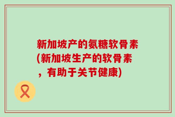 新加坡产的氨糖软骨素(新加坡生产的软骨素，有助于关节健康)
