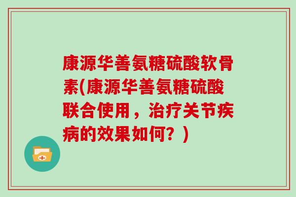 康源华善氨糖硫酸软骨素(康源华善氨糖硫酸联合使用,关节的效果如何?) 康源华善氨糖硫酸软骨素(康源华善氨糖硫酸联合使用,关节的效果如何?)