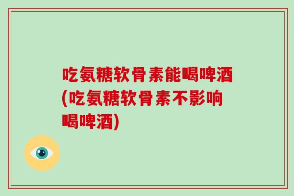 吃氨糖软骨素能喝啤酒(吃氨糖软骨素不影响喝啤酒) 吃氨糖软骨素能喝啤酒(吃氨糖软骨素不影响喝啤酒)