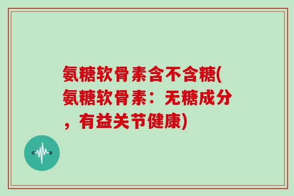 氨糖软骨素含不含糖(氨糖软骨素:无糖成分,有益关节健康) 氨糖软骨素含不含糖(氨糖软骨素:无糖成分,有益关节健康)