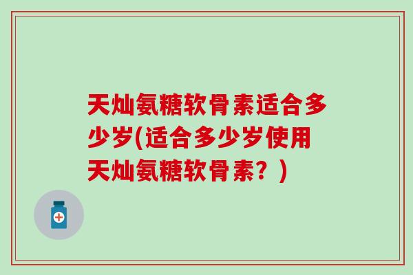 天灿氨糖软骨素适合多少岁(适合多少岁使用天灿氨糖软骨素?) 天灿氨糖软骨素适合多少岁(适合多少岁使用天灿氨糖软骨素?)