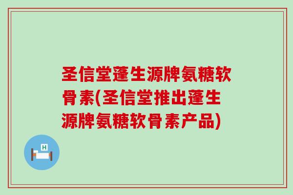 圣信堂蓬生源牌氨糖软骨素(圣信堂推出蓬生源牌氨糖软骨素产品) 圣信堂蓬生源牌氨糖软骨素(圣信堂推出蓬生源牌氨糖软骨素产品)