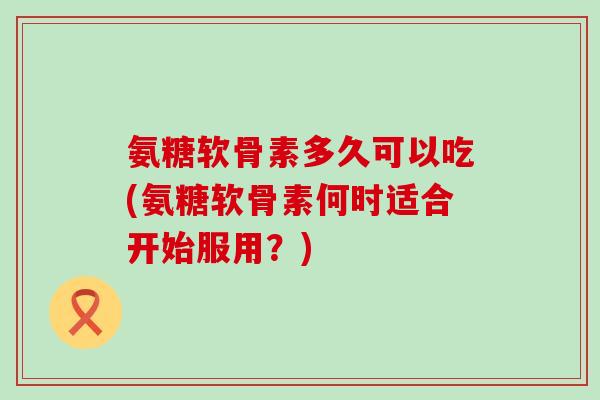 氨糖软骨素多久可以吃(氨糖软骨素何时适合开始服用?) 氨糖软骨素多久可以吃(氨糖软骨素何时适合开始服用?)