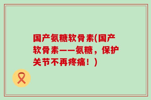 国产氨糖软骨素(国产软骨素——氨糖，保护关节不再！)