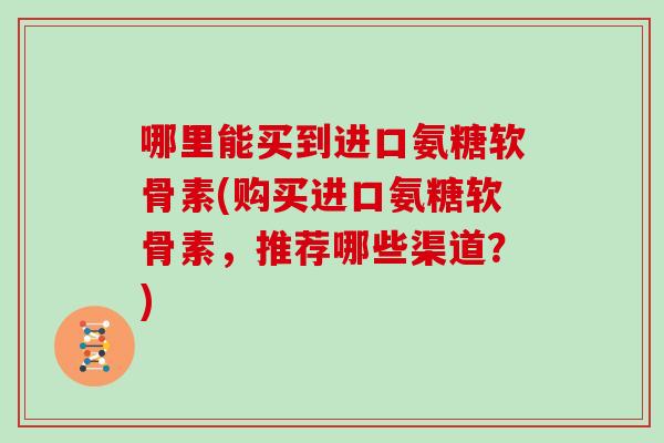 哪里能买到进口氨糖软骨素(购买进口氨糖软骨素,推荐哪些渠道?) 哪里能买到进口氨糖软骨素(购买进口氨糖软骨素,推荐哪些渠道?)