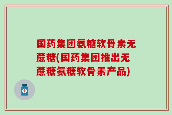 国药集团氨糖软骨素无蔗糖(国药集团推出无蔗糖氨糖软骨素产品) 国药集团氨糖软骨素无蔗糖(国药集团推出无蔗糖氨糖软骨素产品)