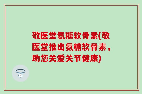 敬医堂氨糖软骨素(敬医堂推出氨糖软骨素，助您关爱关节健康)