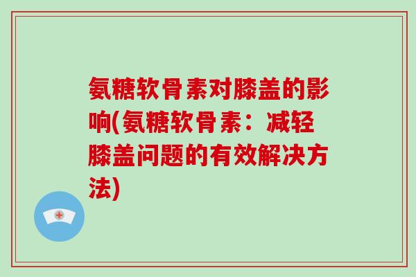 氨糖软骨素对膝盖的影响(氨糖软骨素：减轻膝盖问题的有效解决方法)