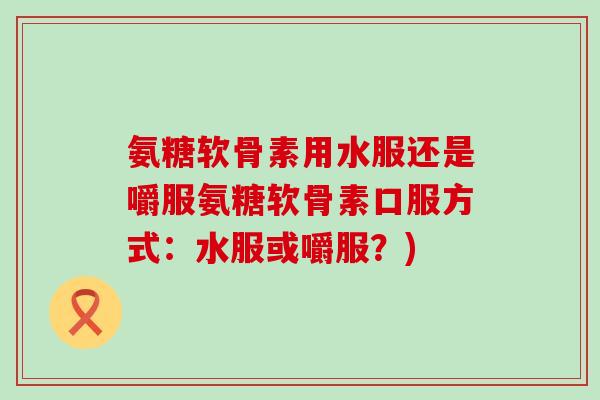 氨糖软骨素用水服还是嚼服氨糖软骨素口服方式:水服或嚼服?) 氨糖软骨素用水服还是嚼服氨糖软骨素口服方式:水服或嚼服?)