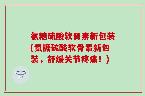 氨糖硫酸软骨素新包装(氨糖硫酸软骨素新包装,舒缓关节!) 氨糖硫酸软骨素新包装(氨糖硫酸软骨素新包装,舒缓关节!)