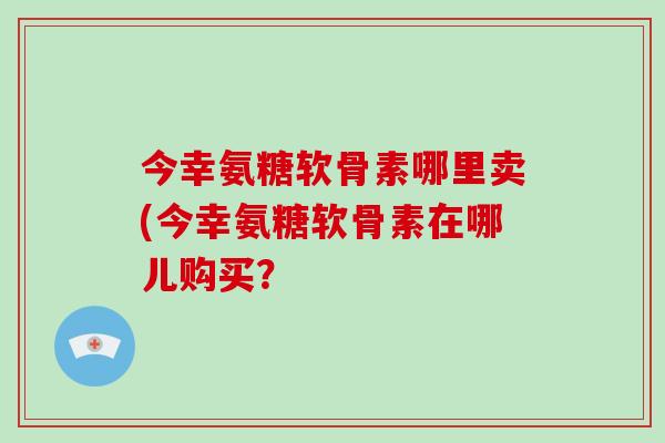今幸氨糖软骨素哪里卖(今幸氨糖软骨素在哪儿购买? 今幸氨糖软骨素哪里卖(今幸氨糖软骨素在哪儿购买?