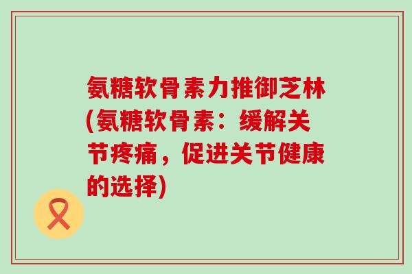 氨糖软骨素力推御芝林(氨糖软骨素：缓解关节，促进关节健康的选择)