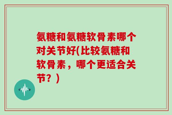 氨糖和氨糖软骨素哪个对关节好(比较氨糖和软骨素,哪个更适合关节?) 氨糖和氨糖软骨素哪个对关节好(比较氨糖和软骨素,哪个更适合关节?)