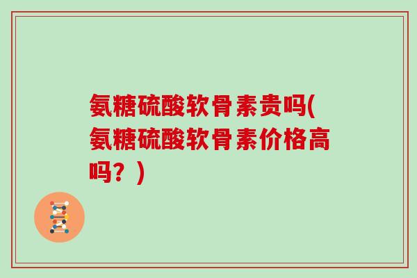 氨糖硫酸软骨素贵吗(氨糖硫酸软骨素价格高吗?) 氨糖硫酸软骨素贵吗(氨糖硫酸软骨素价格高吗?)