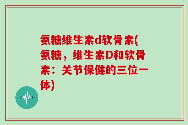氨糖维生素d软骨素(氨糖,维生素D和软骨素:关节保健的三位一体) 氨糖维生素d软骨素(氨糖,维生素D和软骨素:关节保健的三位一体)