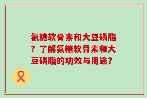 氨糖软骨素和大豆磷脂？了解氨糖软骨素和大豆磷脂的功效与用途？