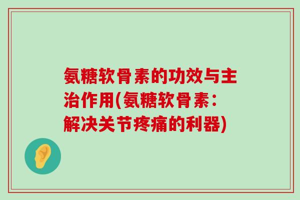 氨糖软骨素的功效与主作用(氨糖软骨素:解决关节的利器) 氨糖软骨素的功效与主作用(氨糖软骨素:解决关节的利器)