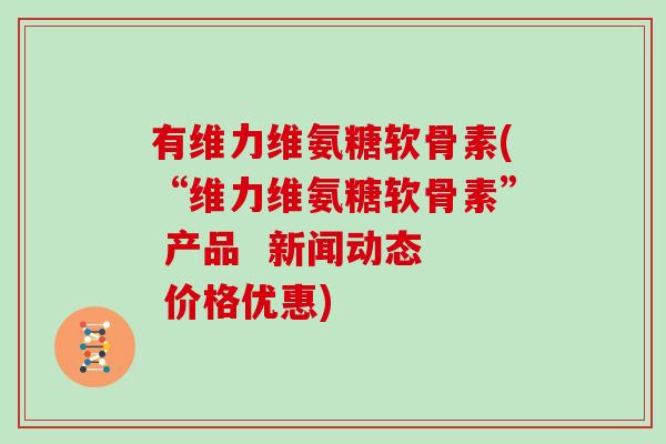 有维力维氨糖软骨素(“维力维氨糖软骨素” 产品 新闻动态 价格优惠) 有维力维氨糖软骨素(“维力维氨糖软骨素” 产品 新闻动态 价格优惠)