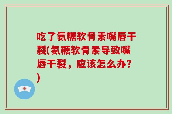 吃了氨糖软骨素嘴唇干裂(氨糖软骨素导致嘴唇干裂，应该怎么办？)
