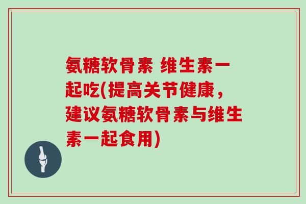 氨糖软骨素 维生素一起吃(提高关节健康,建议氨糖软骨素与维生素一起食用) 氨糖软骨素 维生素一起吃(提高关节健康,建议氨糖软骨素与维生素一起食用)