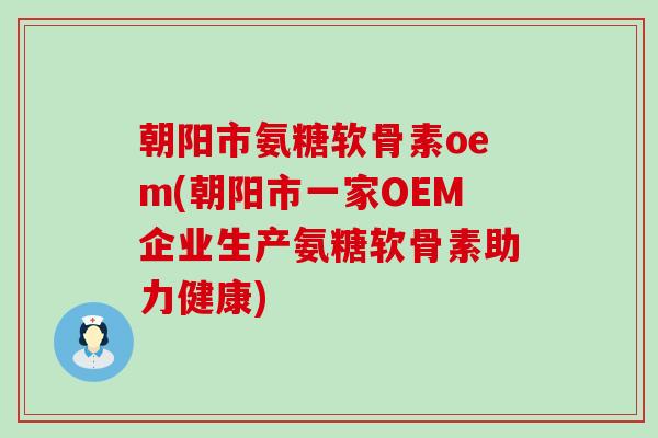 朝阳市氨糖软骨素oem(朝阳市一家OEM企业生产氨糖软骨素助力健康)